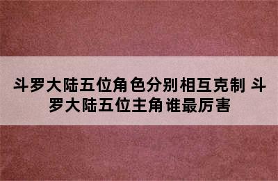 斗罗大陆五位角色分别相互克制 斗罗大陆五位主角谁最厉害